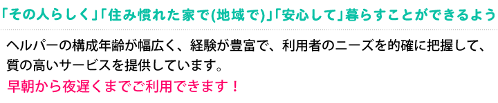 「その人らしく」「住み慣れた家で(地域で)」「安心して」暮らすことができるよう。早朝から夜遅くまでご利用できます。